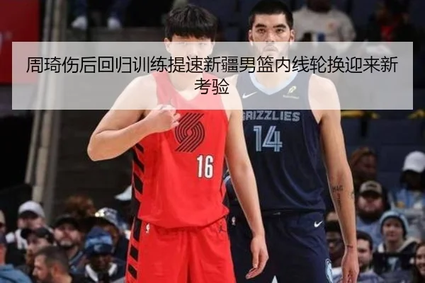 周琦伤后回归训练提速新疆男篮内线轮换迎来新考验